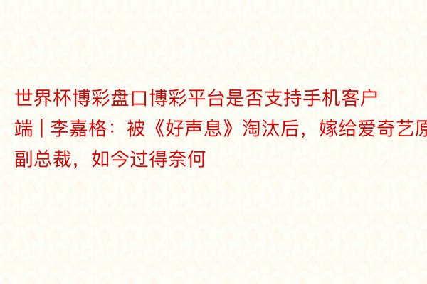 世界杯博彩盘口博彩平台是否支持手机客户端 | 李嘉格：被《好声息》淘汰后，嫁给爱奇艺原副总裁，如今过得奈何