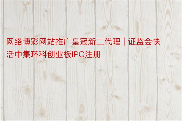 网络博彩网站推广皇冠新二代理 | 证监会快活中集环科创业板IPO注册