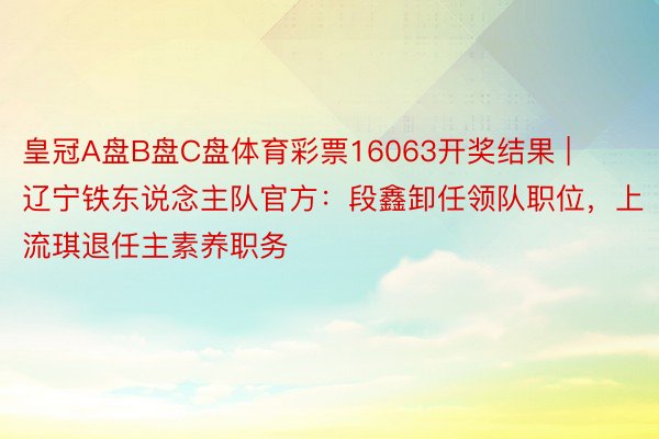 皇冠A盘B盘C盘体育彩票16063开奖结果 | 辽宁铁东说念主队官方：段鑫卸任领队职位，上流琪退任主素养职务