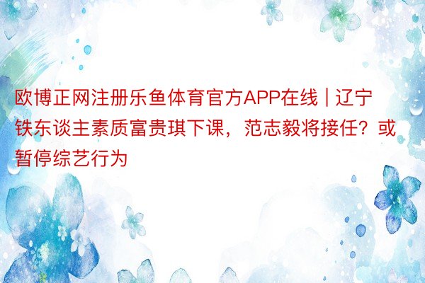 欧博正网注册乐鱼体育官方APP在线 | 辽宁铁东谈主素质富贵琪下课，范志毅将接任？或暂停综艺行为