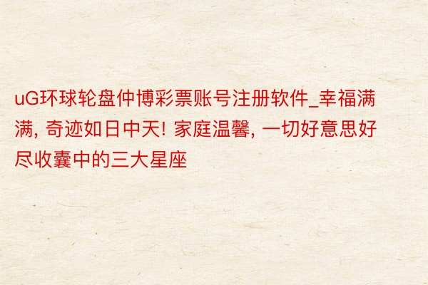 uG环球轮盘仲博彩票账号注册软件_幸福满满, 奇迹如日中天! 家庭温馨, 一切好意思好尽收囊中的三大星座