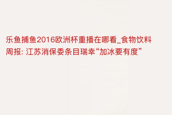 乐鱼捕鱼2016欧洲杯重播在哪看_食物饮料周报: 江苏消保委条目瑞幸“加冰要有度”