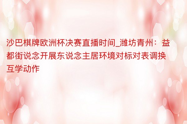 沙巴棋牌欧洲杯决赛直播时间_潍坊青州：益都街说念开展东说念主居环境对标对表调换互学动作