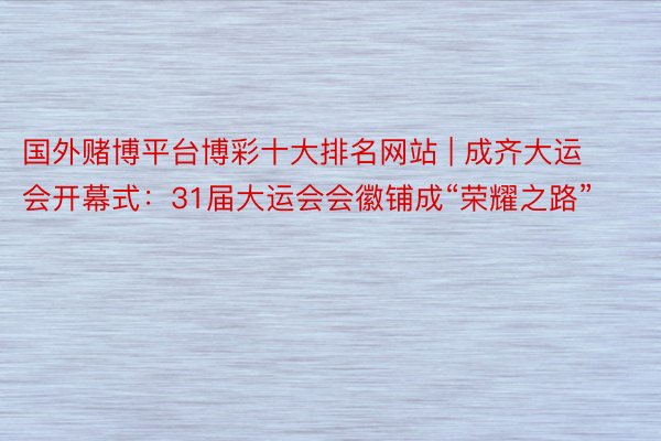 国外赌博平台博彩十大排名网站 | 成齐大运会开幕式：31届大运会会徽铺成“荣耀之路”