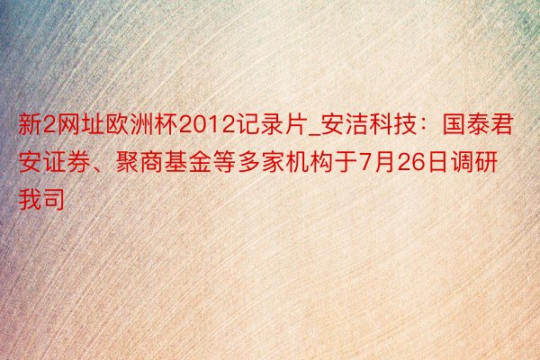 新2网址欧洲杯2012记录片_安洁科技：国泰君安证券、聚商基金等多家机构于7月26日调研我司