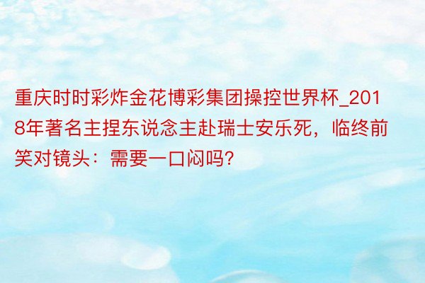 重庆时时彩炸金花博彩集团操控世界杯_2018年著名主捏东说念主赴瑞士安乐死，临终前笑对镜头：需要一口闷吗？