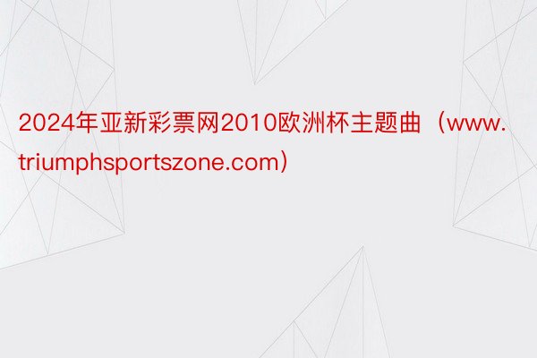 2024年亚新彩票网2010欧洲杯主题曲（www.triumphsportszone.com）