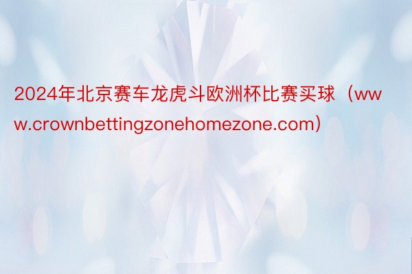 2024年北京赛车龙虎斗欧洲杯比赛买球（www.crownbettingzonehomezone.com）