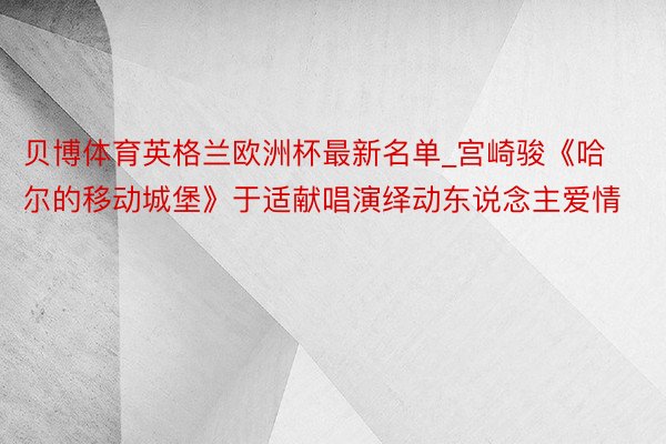 贝博体育英格兰欧洲杯最新名单_宫崎骏《哈尔的移动城堡》于适献唱演绎动东说念主爱情