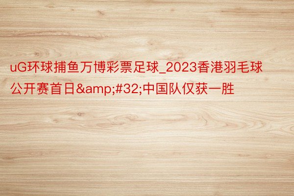 uG环球捕鱼万博彩票足球_2023香港羽毛球公开赛首日&#32;中国队仅获一胜