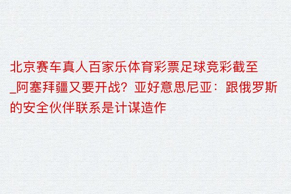 北京赛车真人百家乐体育彩票足球竞彩截至_阿塞拜疆又要开战？亚好意思尼亚：跟俄罗斯的安全伙伴联系是计谋造作