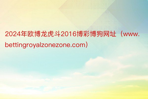 2024年欧博龙虎斗2016博彩博狗网址（www.bettingroyalzonezone.com）