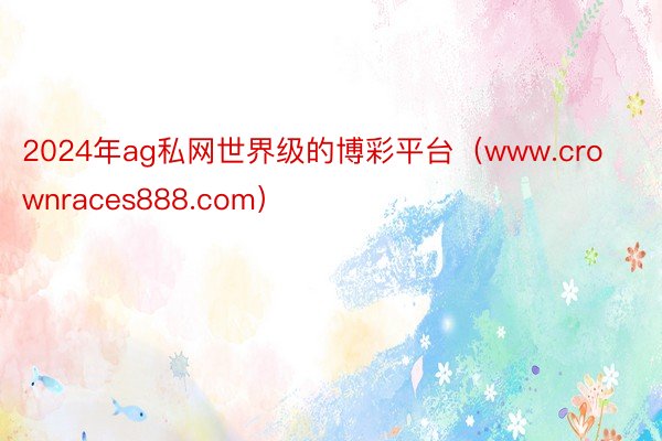 2024年ag私网世界级的博彩平台（www.crownraces888.com）