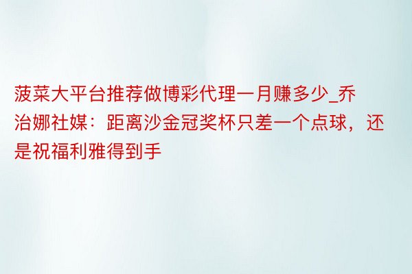 菠菜大平台推荐做博彩代理一月赚多少_乔治娜社媒：距离沙金冠奖杯只差一个点球，还是祝福利雅得到手