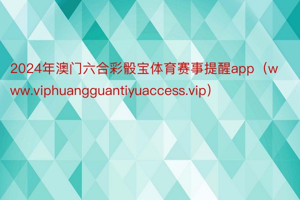 2024年澳门六合彩骰宝体育赛事提醒app（www.viphuangguantiyuaccess.vip）