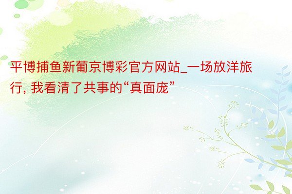 平博捕鱼新葡京博彩官方网站_一场放洋旅行, 我看清了共事的“真面庞”