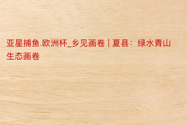 亚星捕鱼.欧洲杯_乡见画卷 | 夏县：绿水青山 生态画卷