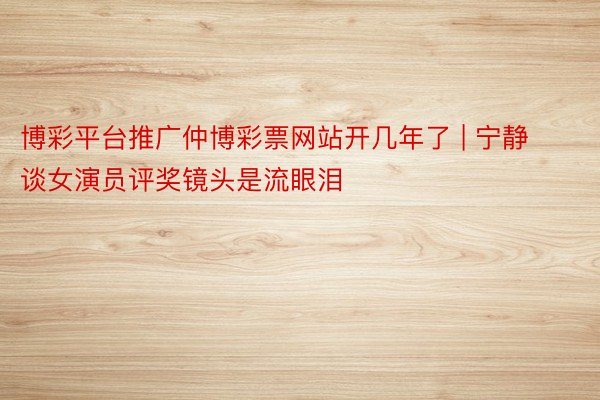 博彩平台推广仲博彩票网站开几年了 | 宁静谈女演员评奖镜头是流眼泪