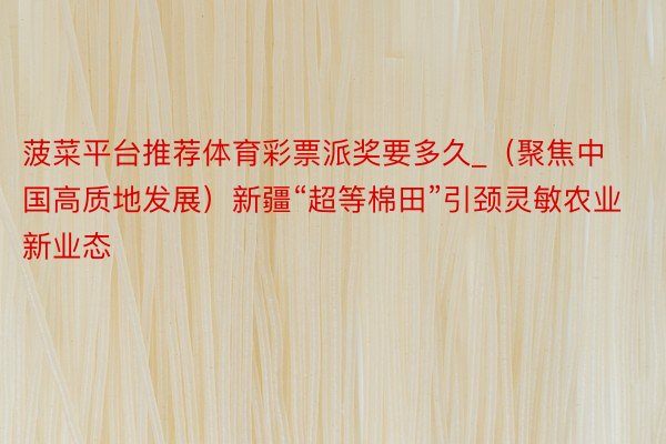 菠菜平台推荐体育彩票派奖要多久_（聚焦中国高质地发展）新疆“超等棉田”引颈灵敏农业新业态