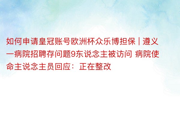 如何申请皇冠账号欧洲杯众乐博担保 | 遵义一病院招聘存问题9东说念主被访问 病院使命主说念主员回应：正在整改