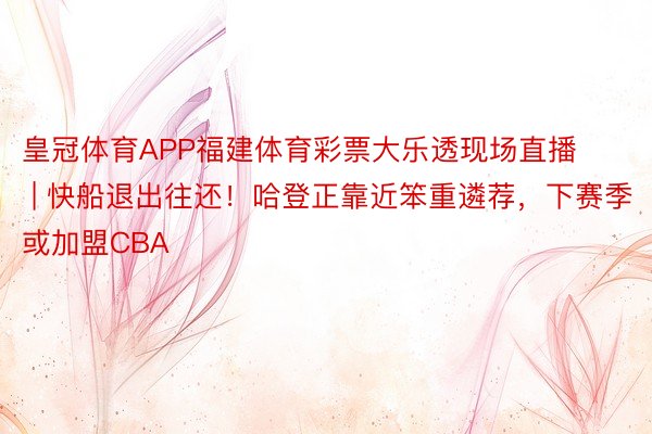 皇冠体育APP福建体育彩票大乐透现场直播 | 快船退出往还！哈登正靠近笨重遴荐，下赛季或加盟CBA