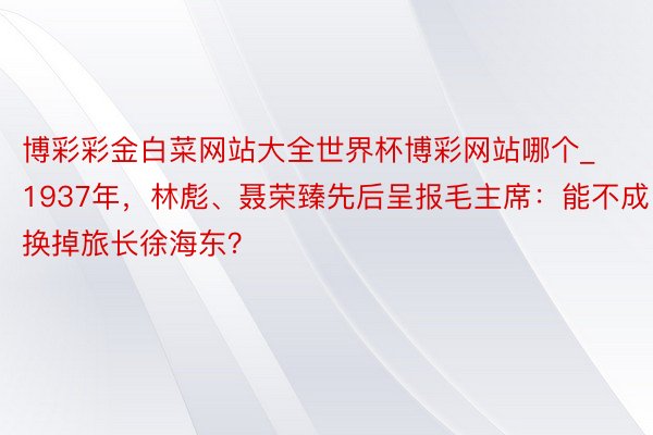 博彩彩金白菜网站大全世界杯博彩网站哪个_1937年，林彪、聂荣臻先后呈报毛主席：能不成换掉旅长徐海东？