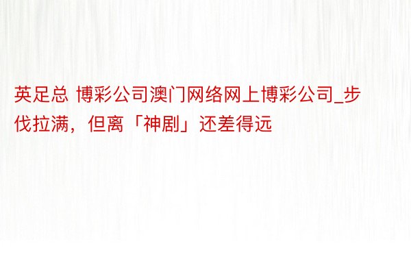英足总 博彩公司澳门网络网上博彩公司_步伐拉满，但离「神剧」还差得远