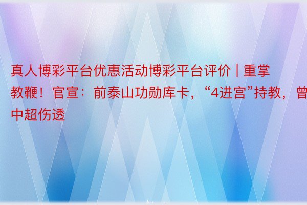 真人博彩平台优惠活动博彩平台评价 | 重掌教鞭！官宣：前泰山功勋库卡，“4进宫”持教，曾被中超伤透