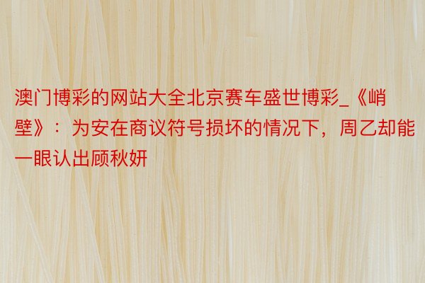 澳门博彩的网站大全北京赛车盛世博彩_《峭壁》：为安在商议符号损坏的情况下，周乙却能一眼认出顾秋妍