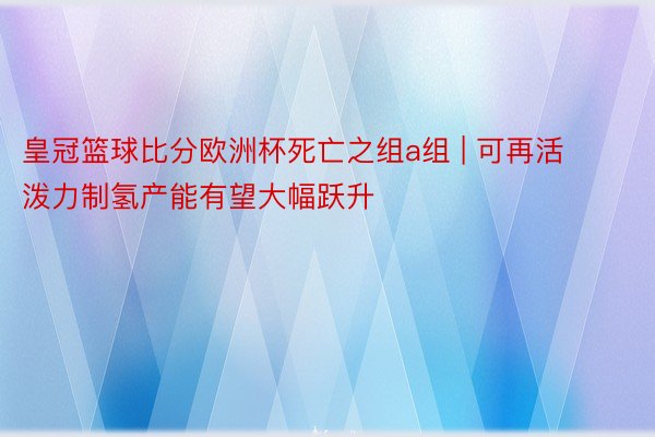 皇冠篮球比分欧洲杯死亡之组a组 | 可再活泼力制氢产能有望大幅跃升