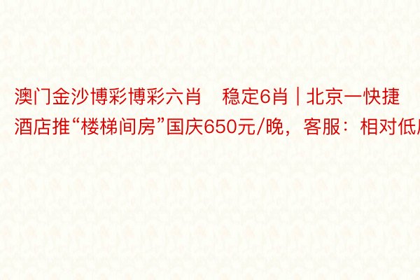 澳门金沙博彩博彩六肖❤稳定6肖 | 北京一快捷酒店推“楼梯间房”国庆650元/晚，客服：相对低廉