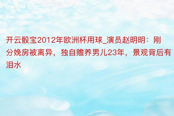 开云骰宝2012年欧洲杯用球_演员赵明明：刚分娩房被离异，独自赡养男儿23年，景观背后有泪水