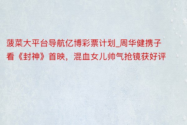 菠菜大平台导航亿博彩票计划_周华健携子看《封神》首映，混血女儿帅气抢镜获好评